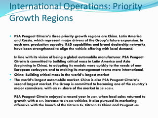 International Operations: Priority
Growth Regions
 PSA Peugeot Citroën’s three priority growth regions are China, Latin America
and Russia, which represent major drivers of the Group’s future expansion. In
each one, production capacity, R&D capabilities and brand dealership networks
have been strengthened to align the vehicle offering with local demand.
In line with its vision of being a global automobile manufacturer, PSA Peugeot
Citroën is committed to building critical mass in Latin America and Asia
(beginning in China), to adapting its models more quickly to the needs of non-
European carbuyers and to making its management teams more international.
 China: Building critical mass in the world’s largest market
 The world’s largest automobile market, China is also PSA Peugeot Citroën’s
second largest market. The Group is committed to becoming one of the country’s
major carmakers, with an 8% share of the market in 2015-2016.
PSA Peugeot Citroën enjoyed a record year in 2009, when local sales returned to
growth with a 52% increase to 272,000 vehicles. It also pursued its marketing
offensive with the launch of the Citroën C4, Citroën C5 China and Peugeot 408.
 
