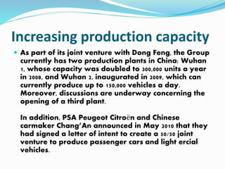 Increasing production capacity
 As part of its joint venture with Dong Feng, the Group
currently has two production plants in China: Wuhan
1, whose capacity was doubled to 300,000 units a year
in 2008, and Wuhan 2, inaugurated in 2009, which can
currently produce up to 150,000 vehicles a day.
Moreover, discussions are underway concerning the
opening of a third plant.
In addition, PSA Peugeot Citroën and Chinese
carmaker Chang’An announced in May 2010 that they
had signed a letter of intent to create a 50/50 joint
venture to produce passenger cars and light ercial
vehicles.
 