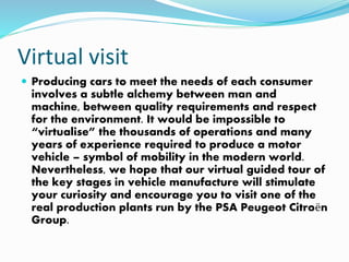 Virtual visit
 Producing cars to meet the needs of each consumer
involves a subtle alchemy between man and
machine, between quality requirements and respect
for the environment. It would be impossible to
“virtualise” the thousands of operations and many
years of experience required to produce a motor
vehicle – symbol of mobility in the modern world.
Nevertheless, we hope that our virtual guided tour of
the key stages in vehicle manufacture will stimulate
your curiosity and encourage you to visit one of the
real production plants run by the PSA Peugeot Citroën
Group.
 