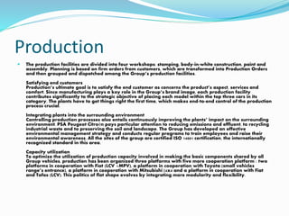 Production
 The production facilities are divided into four workshops: stamping, body-in-white construction, paint and
assembly. Planning is based on firm orders from customers, which are transformed into Production Orders
and then grouped and dispatched among the Group’s production facilities.
Satisfying end customers
Production’s ultimate goal is to satisfy the end customer as concerns the product’s aspect, services and
comfort. Since manufacturing plays a key role in the Group’s brand image, each production facility
contributes significantly to the strategic objective of placing each model within the top three cars in its
category. The plants have to get things right the first time, which makes end-to-end control of the production
process crucial.
Integrating plants into the surrounding environment
Controlling production processes also entails continuously improving the plants’ impact on the surrounding
environment. PSA Peugeot Citroën pays particular attention to reducing emissions and effluent, to recycling
industrial waste and to preserving the soil and landscape. The Group has developed an effective
environmental management strategy and conducts regular programs to train employees and raise their
environmental awareness. All the sites of the group are certified ISO 14001 certification, the internationally
recognized standard in this area.
Capacity utilization
To optimize the utilization of production capacity involved in making the basic components shared by all
Group vehicles, production has been organized three platforms with five more cooperation platform : two
platforms in cooperation with Fiat (LCV +MPV), a platform in cooperation with Toyota (small vehicles
range’s entrance), a platform in cooperation with Mitsubishi (4x4 and a platform in cooperation with Fiat
and Tofas (LCV). This politics of flat shape evolves by integrating more modularity and flexibility.
 