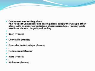  Component and casting plants
PSA Peugeot Component and casting plants supply the Group's other
plants with engines, transmissions, chassis assemblies, foundry parts
(cast iron, die cast, forged) and tooling.
 -
 Caen (France)
 -
 Charleville (France)
 -
 Française de Mécanique (France)
 -
 Hérimoncourt (France)
 -
 Metz (France)
 -
 Mulhouse (France)
 