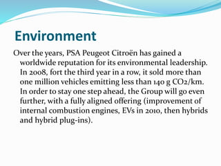 Environment
Over the years, PSA Peugeot Citroën has gained a
worldwide reputation for its environmental leadership.
In 2008, fort the third year in a row, it sold more than
one million vehicles emitting less than 140 g CO2/km.
In order to stay one step ahead, the Group will go even
further, with a fully aligned offering (improvement of
internal combustion engines, EVs in 2010, then hybrids
and hybrid plug-ins).
 