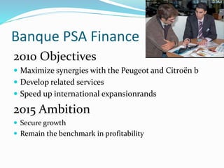 Banque PSA Finance
2010 Objectives
 Maximize synergies with the Peugeot and Citroën b
 Develop related services
 Speed up international expansionrands
2015 Ambition
 Secure growth
 Remain the benchmark in profitability
 