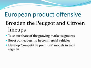 European product offensive
Broaden the Peugeot and Citroën
lineups
 Take our share of the growing market segments
 Boost our leadership in commercial vehicles
 Develop “competitive premium” models in each
segmen
 