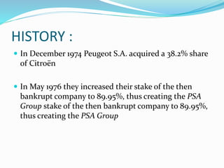 HISTORY :
 In December 1974 Peugeot S.A. acquired a 38.2% share
of Citroën
 In May 1976 they increased their stake of the then
bankrupt company to 89.95%, thus creating the PSA
Group stake of the then bankrupt company to 89.95%,
thus creating the PSA Group
 