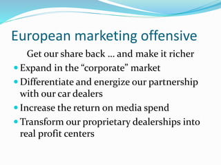 European marketing offensive
Get our share back … and make it richer
 Expand in the “corporate” market
 Differentiate and energize our partnership
with our car dealers
 Increase the return on media spend
 Transform our proprietary dealerships into
real profit centers
 