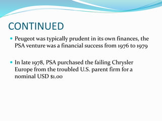 CONTINUED
 Peugeot was typically prudent in its own finances, the
PSA venture was a financial success from 1976 to 1979
 In late 1978, PSA purchased the failing Chrysler
Europe from the troubled U.S. parent firm for a
nominal USD $1.00
 
