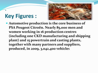 .
Key Figures :
 Automotive production is the core business of
PSA Peugeot Citroën. Nearly 85,000 men and
women working in 16 production centres
(including one CKD manufacturing and shipping
plant) and 15 powertrain and casting plants,
together with many partners and suppliers,
produced, in 2009, 3,042,400 vehicleS
 