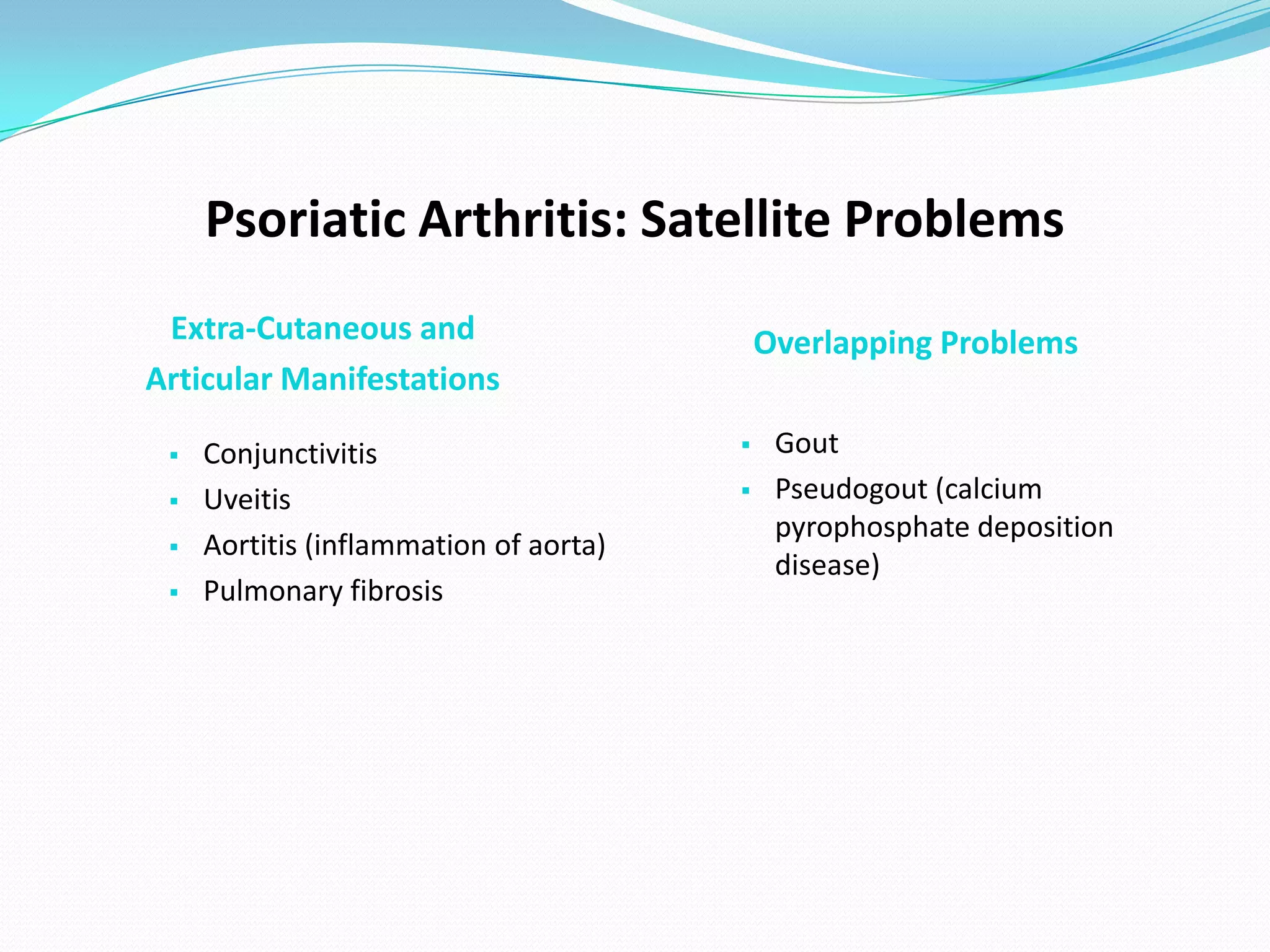 Psoriatic Arthritis: Satellite Problems
 Extra-Cutaneous and                        Overlapping Problems
Articular Manifestations

    Conjunctivitis                         Gout
    Uveitis                                Pseudogout (calcium
                                             pyrophosphate deposition
    Aortitis (inflammation of aorta)
                                             disease)
    Pulmonary fibrosis
 
