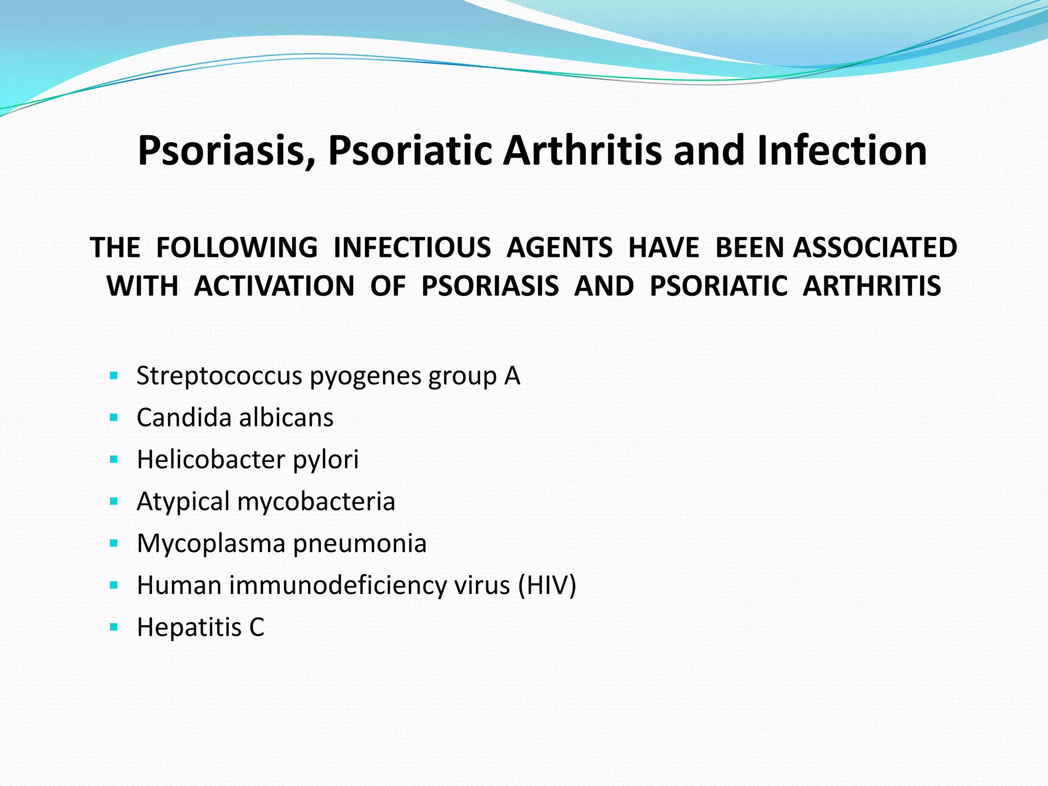 Psoriasis, Psoriatic Arthritis and Infection
THE FOLLOWING INFECTIOUS AGENTS HAVE BEEN ASSOCIATED
 WITH ACTIVATION OF PSORIASIS AND PSORIATIC ARTHRITIS

  Streptococcus pyogenes group A
  Candida albicans
  Helicobacter pylori
  Atypical mycobacteria
  Mycoplasma pneumonia
  Human immunodeficiency virus (HIV)
  Hepatitis C
 