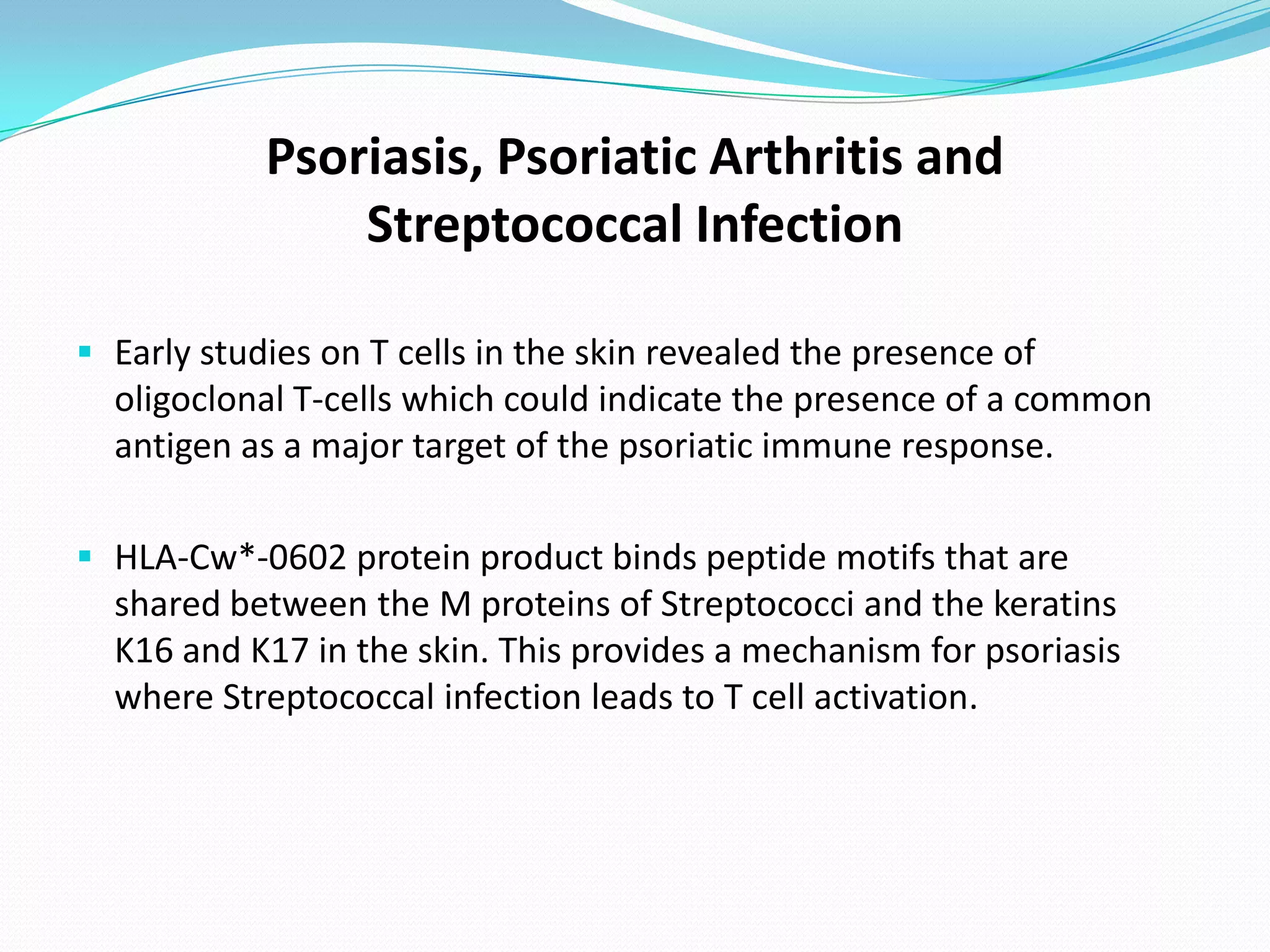 Psoriasis, Psoriatic Arthritis and
                Streptococcal Infection

 Early studies on T cells in the skin revealed the presence of
  oligoclonal T-cells which could indicate the presence of a common
  antigen as a major target of the psoriatic immune response.

 HLA-Cw*-0602 protein product binds peptide motifs that are
  shared between the M proteins of Streptococci and the keratins
  K16 and K17 in the skin. This provides a mechanism for psoriasis
  where Streptococcal infection leads to T cell activation.
 
