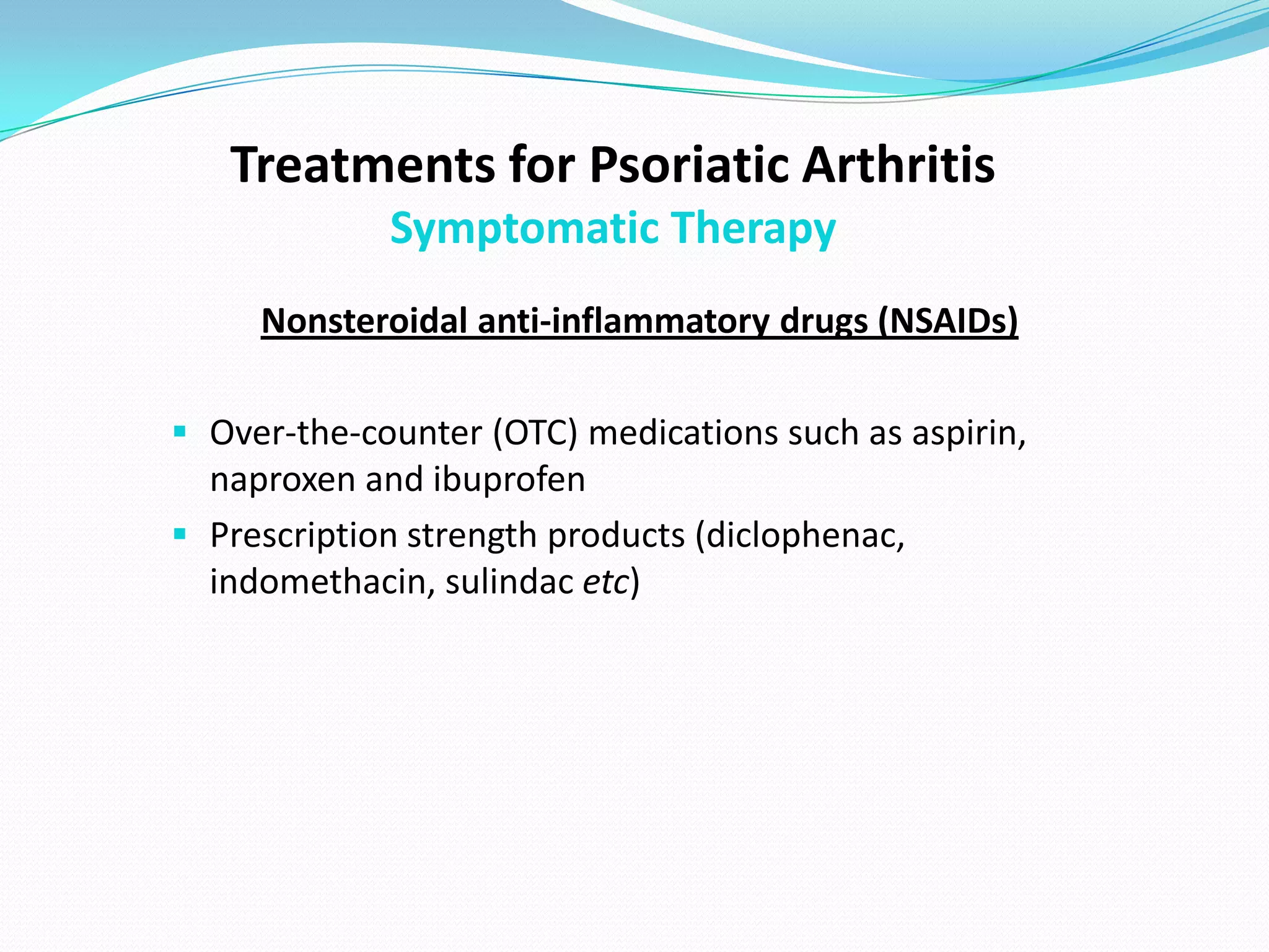 Treatments for Psoriatic Arthritis
             Symptomatic Therapy
     Nonsteroidal anti-inflammatory drugs (NSAIDs)

 Over-the-counter (OTC) medications such as aspirin,
  naproxen and ibuprofen
 Prescription strength products (diclophenac,
  indomethacin, sulindac etc)
 