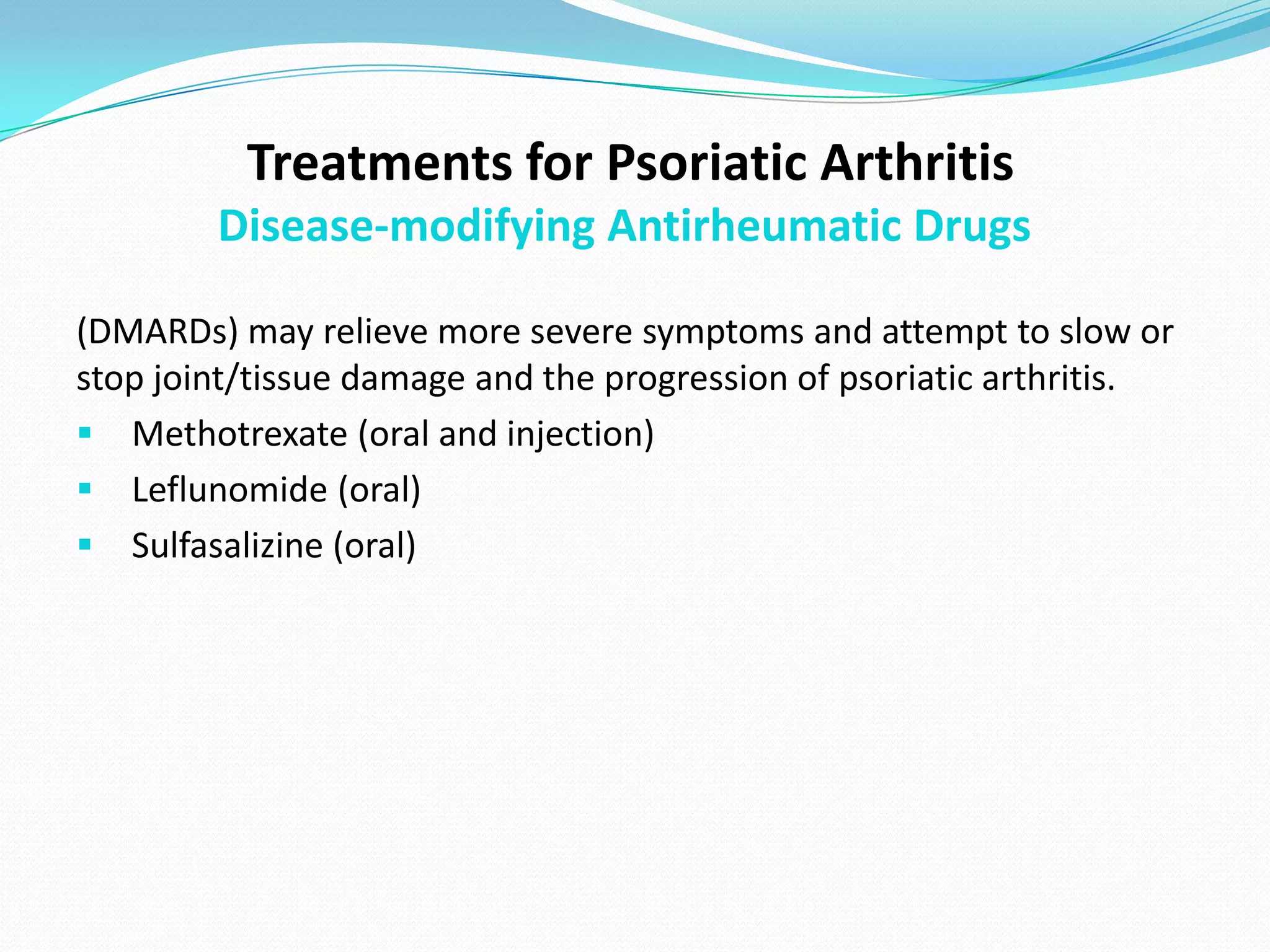 Treatments for Psoriatic Arthritis
        Disease-modifying Antirheumatic Drugs

(DMARDs) may relieve more severe symptoms and attempt to slow or
stop joint/tissue damage and the progression of psoriatic arthritis.
 Methotrexate (oral and injection)
 Leflunomide (oral)
 Sulfasalizine (oral)
 
