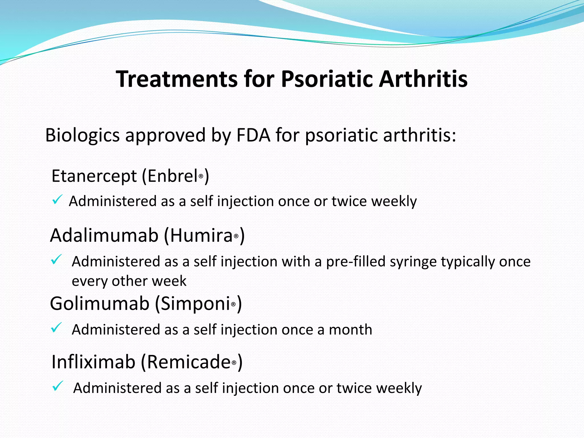 Treatments for Psoriatic Arthritis

Biologics approved by FDA for psoriatic arthritis:
Etanercept (Enbrel®)
 Administered as a self injection once or twice weekly

Adalimumab (Humira®)
 Administered as a self injection with a pre-filled syringe typically once
  every other week
Golimumab (Simponi®)
 Administered as a self injection once a month

Infliximab (Remicade®)
 Administered as a self injection once or twice weekly
 