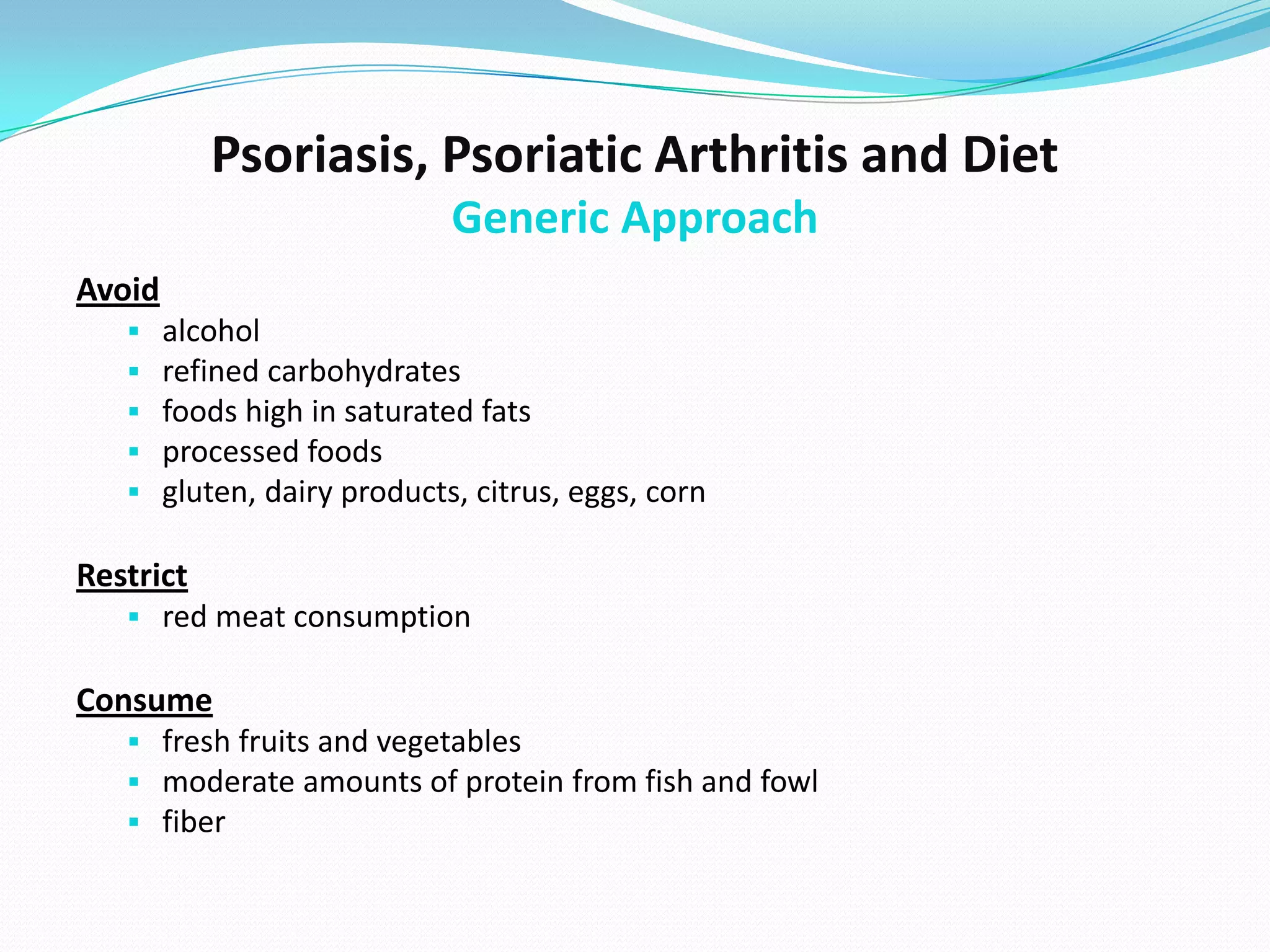 Psoriasis, Psoriatic Arthritis and Diet
                              Generic Approach
Avoid
       alcohol
       refined carbohydrates
       foods high in saturated fats
       processed foods
       gluten, dairy products, citrus, eggs, corn

Restrict
    red meat consumption

Consume
    fresh fruits and vegetables
    moderate amounts of protein from fish and fowl
    fiber
 