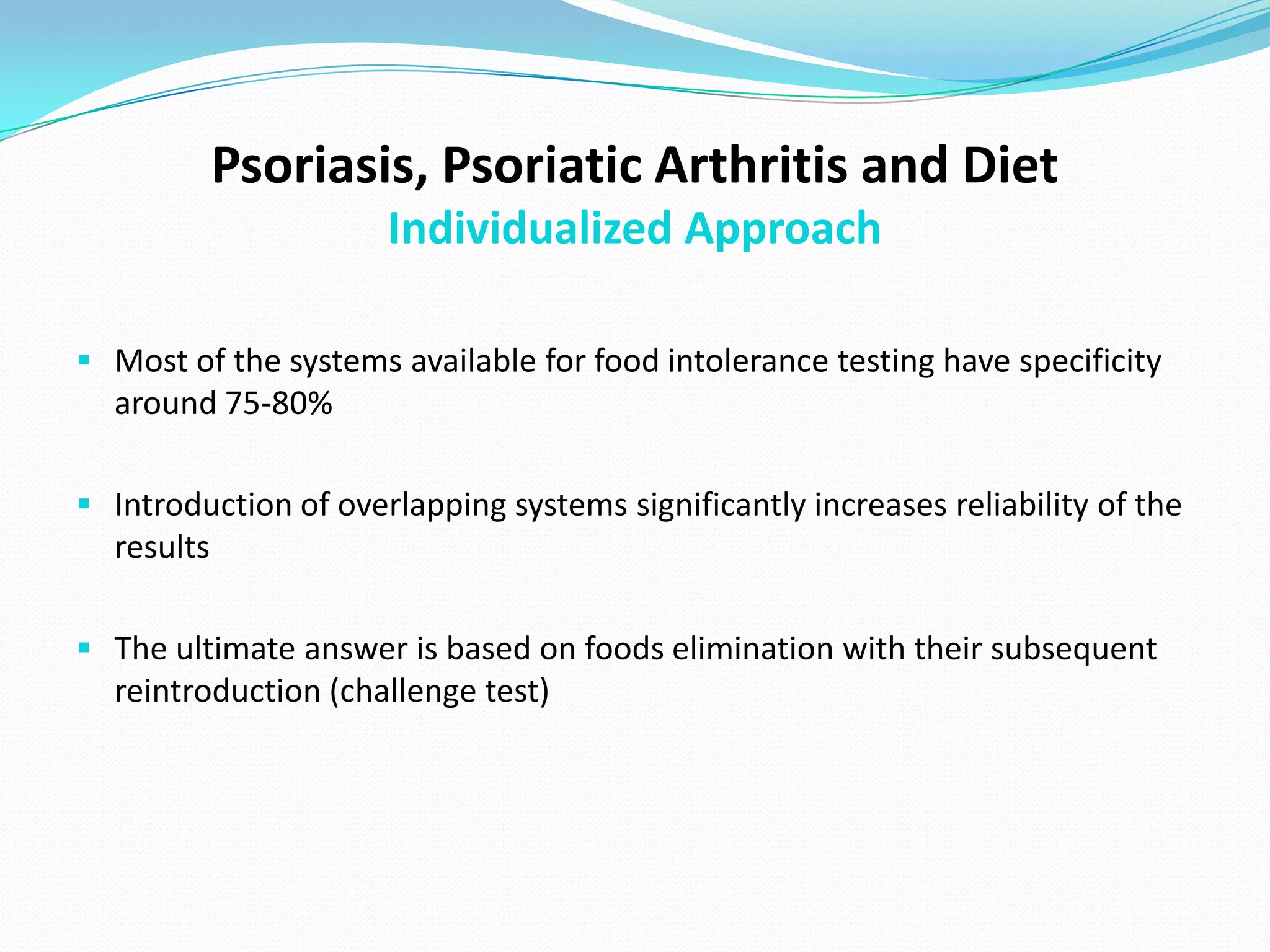Psoriasis, Psoriatic Arthritis and Diet
                      Individualized Approach

 Most of the systems available for food intolerance testing have specificity
  around 75-80%

 Introduction of overlapping systems significantly increases reliability of the
  results

 The ultimate answer is based on foods elimination with their subsequent
  reintroduction (challenge test)
 