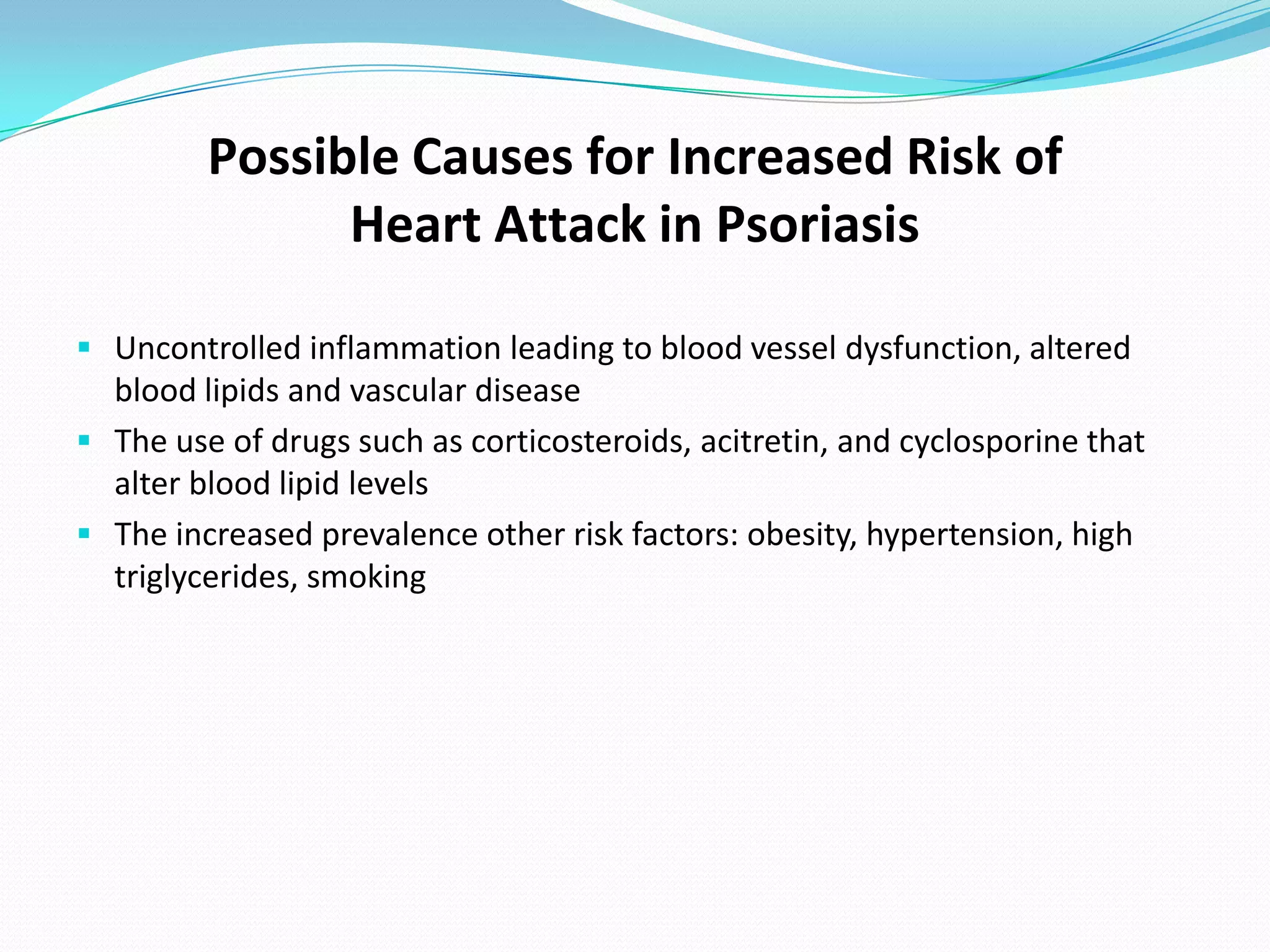 Possible Causes for Increased Risk of
               Heart Attack in Psoriasis

 Uncontrolled inflammation leading to blood vessel dysfunction, altered
  blood lipids and vascular disease
 The use of drugs such as corticosteroids, acitretin, and cyclosporine that
  alter blood lipid levels
 The increased prevalence other risk factors: obesity, hypertension, high
  triglycerides, smoking
 