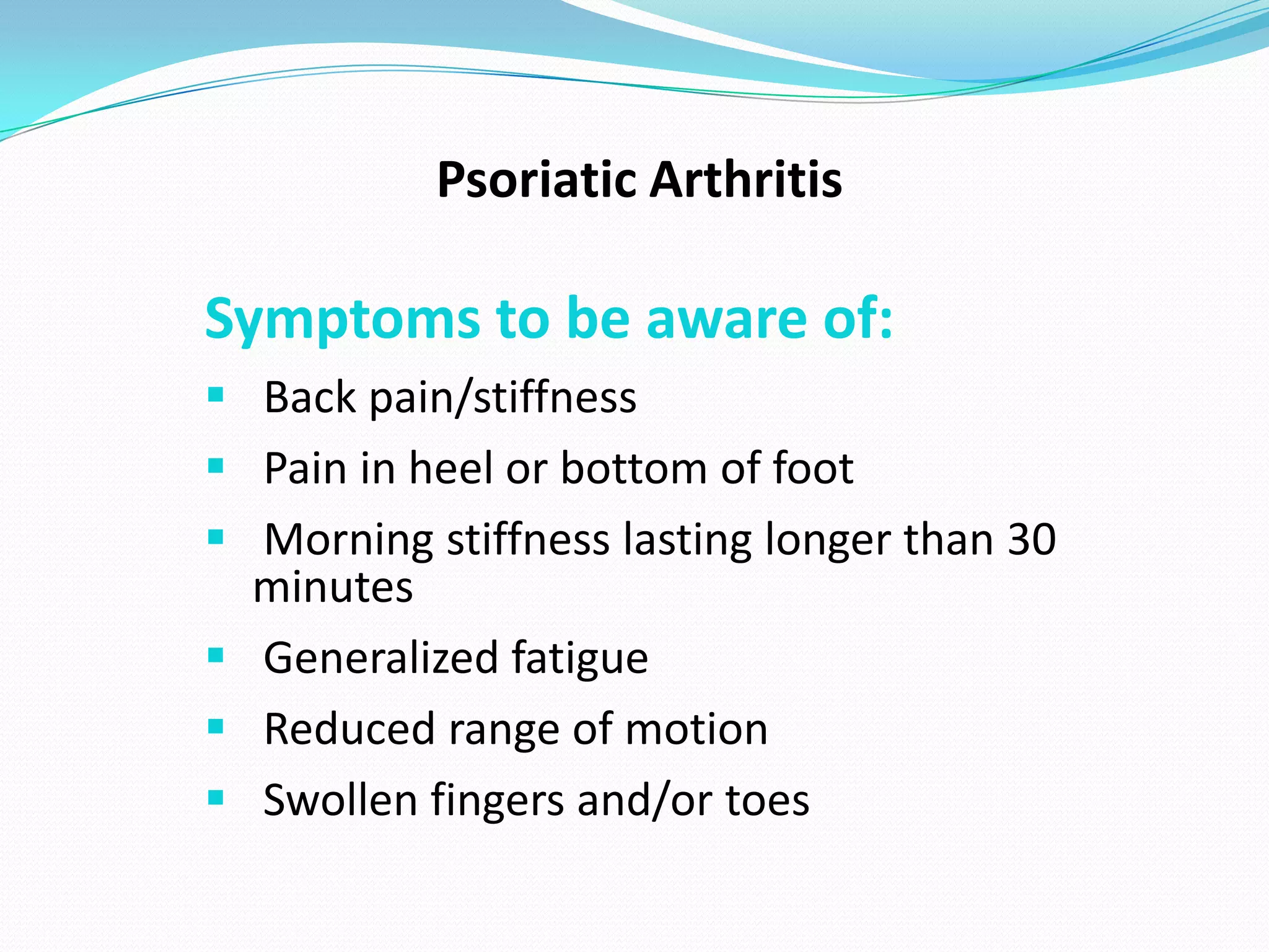Psoriatic Arthritis

Symptoms to be aware of:
 Back pain/stiffness
 Pain in heel or bottom of foot
 Morning stiffness lasting longer than 30
  minutes
 Generalized fatigue
 Reduced range of motion
 Swollen fingers and/or toes
 