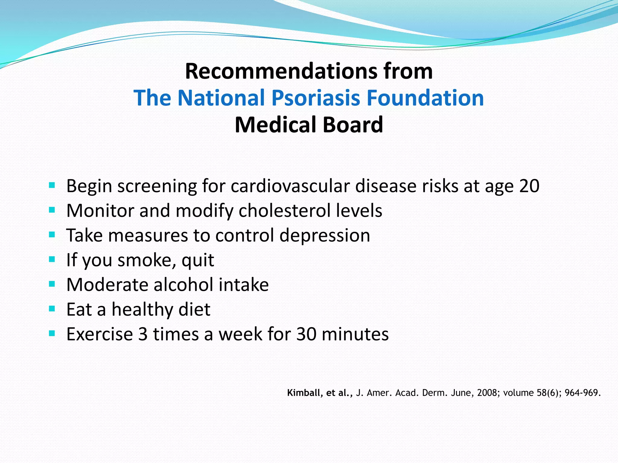 Recommendations from
            The National Psoriasis Foundation
                     Medical Board

   Begin screening for cardiovascular disease risks at age 20
   Monitor and modify cholesterol levels
   Take measures to control depression
   If you smoke, quit
   Moderate alcohol intake
   Eat a healthy diet
   Exercise 3 times a week for 30 minutes

                               Kimball, et al., J. Amer. Acad. Derm. June, 2008; volume 58(6); 964-969.
 