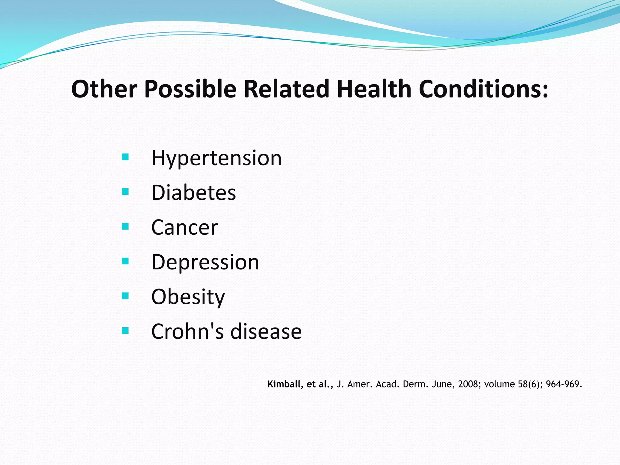 Other Possible Related Health Conditions:

     Hypertension
     Diabetes
     Cancer
     Depression
     Obesity
     Crohn's disease

                   Kimball, et al., J. Amer. Acad. Derm. June, 2008; volume 58(6); 964-969.
 