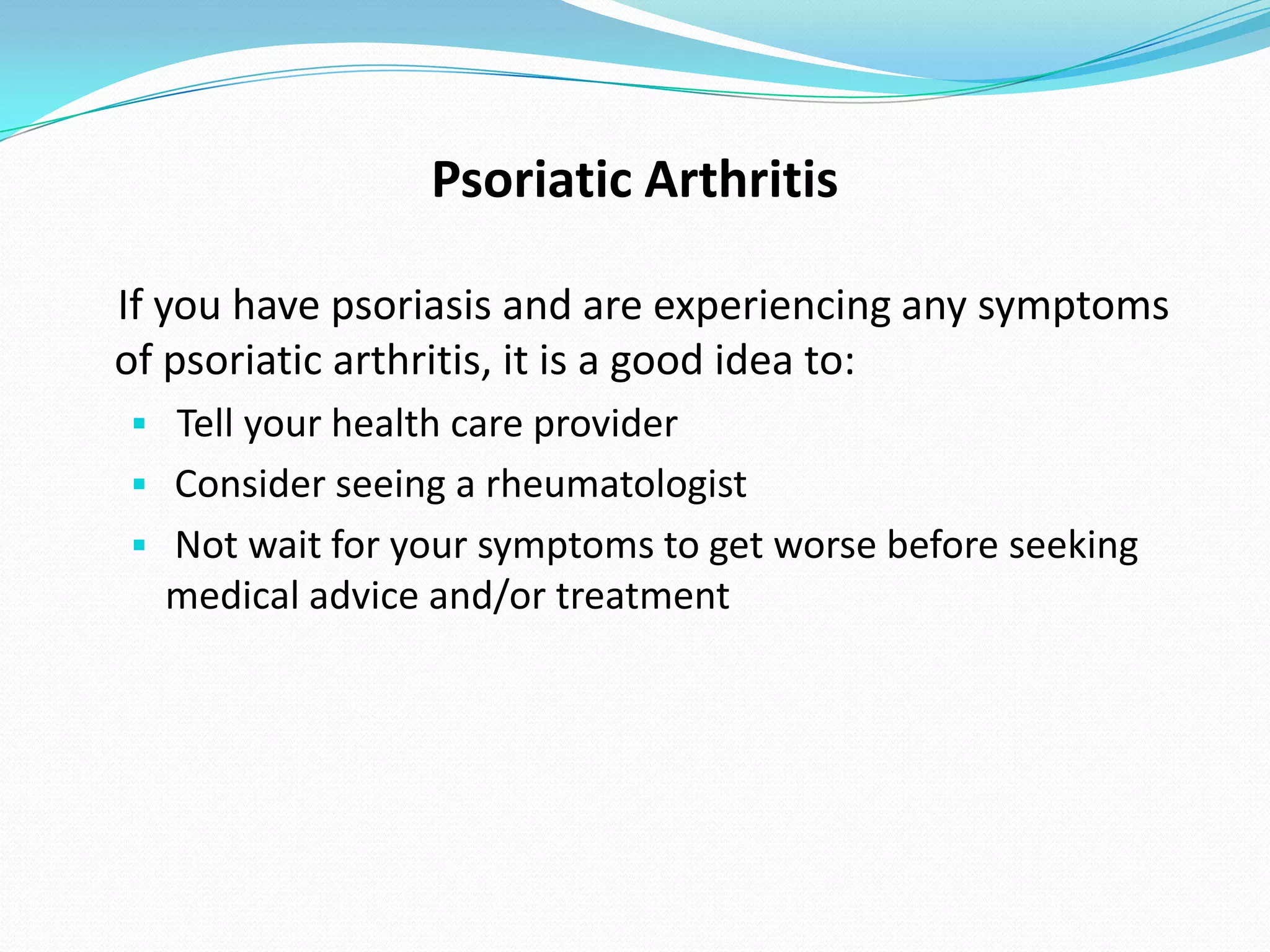 Psoriatic Arthritis

If you have psoriasis and are experiencing any symptoms
of psoriatic arthritis, it is a good idea to:
 Tell your health care provider
 Consider seeing a rheumatologist
 Not wait for your symptoms to get worse before seeking
  medical advice and/or treatment
 