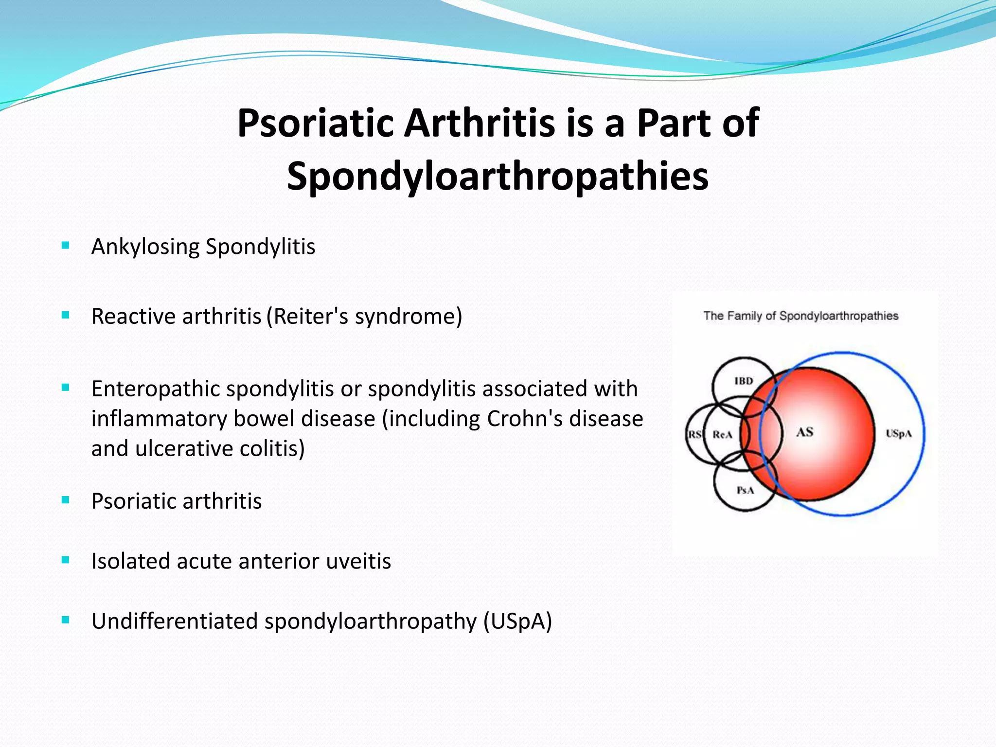 Psoriatic Arthritis is a Part of
                    Spondyloarthropathies
 Ankylosing Spondylitis

 Reactive arthritis (Reiter's syndrome)

 Enteropathic spondylitis or spondylitis associated with
  inflammatory bowel disease (including Crohn's disease
  and ulcerative colitis)

 Psoriatic arthritis

 Isolated acute anterior uveitis

 Undifferentiated spondyloarthropathy (USpA)
 