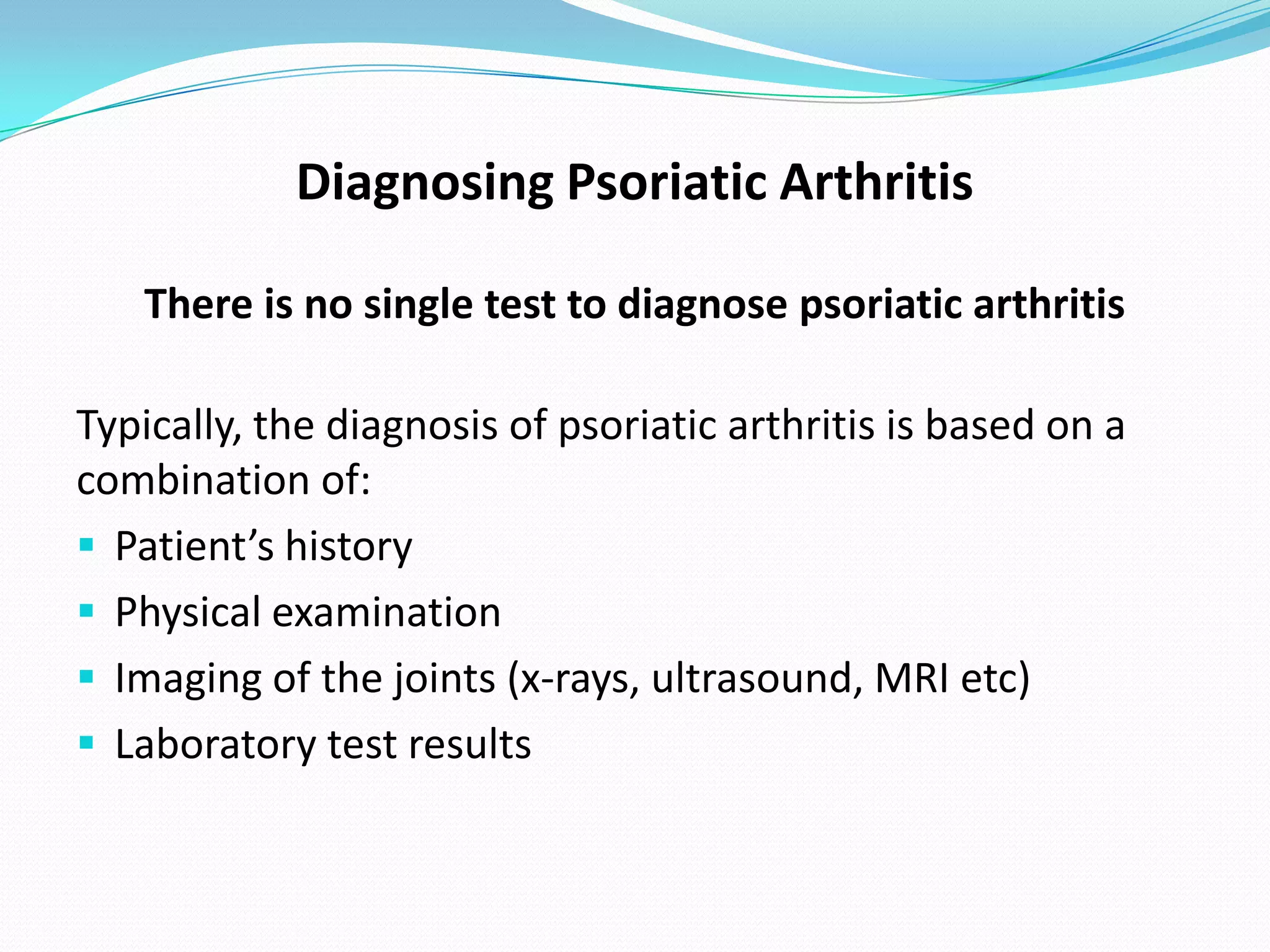 Diagnosing Psoriatic Arthritis

   There is no single test to diagnose psoriatic arthritis

Typically, the diagnosis of psoriatic arthritis is based on a
combination of:
 Patient’s history
 Physical examination
 Imaging of the joints (x-rays, ultrasound, MRI etc)
 Laboratory test results
 