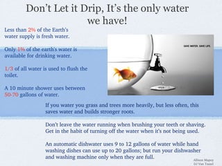 Don’t Let it Drip, It’s the only water
we have!
Less than 2% of the Earth’s
water supply is fresh water.
Only 1% of the earth's water is 
available for drinking water.
1/3 of all water is used to flush the 
toilet.
A 10 minute shower uses between 
50­70 gallons of water.
If you water you grass and trees more heavily, but less often, this 
saves water and builds stronger roots.
Don’t leave the water running when brushing your teeth or shaving. 
Get in the habit of turning off the water when it’s not being used.
An automatic dishwater uses 9 to 12 gallons of water while hand 
washing dishes can use up to 20 gallons; but run your dishwasher 
and washing machine only when they are full.  Allison Mapoy
DJ Van Tassel
 