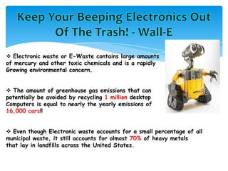  Electronic waste or E-Waste contains large amounts
of mercury and other toxic chemicals and is a rapidly
Growing environmental concern.
 The amount of greenhouse gas emissions that can
potentially be avoided by recycling 1 million desktop
Computers is equal to nearly the yearly emissions of
16,000 cars!!
 Even though Electronic waste accounts for a small percentage of all
municipal waste, it still accounts for almost 70% of heavy metals
that lay in landfills across the United States.
 