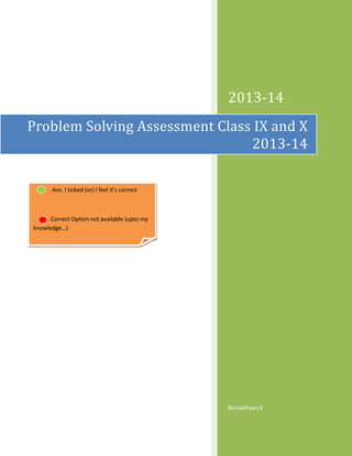 2013-14
Problem Solving Assessment Class IX and X
2013-14
Ans. I ticked (or) I feel it’s correct

Correct Option not available (upto my
knowledge…)

Shrivathsan.V

 