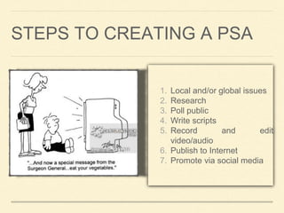 STEPS TO CREATING A PSA 
1. Local and/or global issues 
2. Research 
3. Poll public 
4. Write scripts 
5. Record and edit 
video/audio 
6. Publish to Internet 
7. Promote via social media 
 