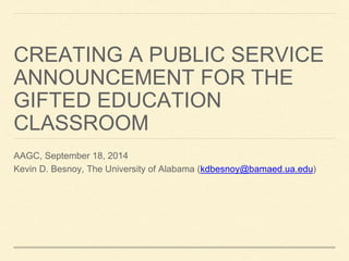 CREATING A PUBLIC SERVICE 
ANNOUNCEMENT FOR THE 
GIFTED EDUCATION 
CLASSROOM 
AAGC, September 18, 2014 
Kevin D. Besnoy, The University of Alabama (kdbesnoy@bamaed.ua.edu) 
 