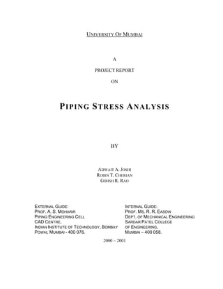 UNIVERSITY OF MUMBAI
A
PROJECT REPORT
ON
PIPING STRESS ANALYSIS
BY
ADWAIT A. JOSHI
ROBIN T. CHERIAN
GIRISH R. RAO
2000 2001
EXTERNAL GUIDE:
PROF. A. S. MOHARIR
PIPING ENGINEERING CELL
CAD CENTRE,
INDIAN INSTITUTE OF TECHNOLOGY, BOMBAY
POWAI, MUMBAI - 400 076.
INTERNAL GUIDE:
PROF. MS. R. R. EASOW
DEPT. OF MECHANICAL ENGINEERING
SARDAR PATEL COLLEGE
OF ENGINEERING,
MUMBAI 400 058.
 
