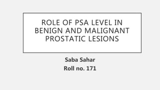 ROLE OF PSA LEVEL IN
BENIGN AND MALIGNANT
PROSTATIC LESIONS
Saba Sahar
Roll no. 171
 