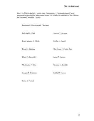 PSA 510 (Redrafted)
14
This PSA 510 (Redrafted), “Initial Audit Engagements – Opening Balances,” was
unanimously approved for adoption on August 28, 2008 by the members of the Auditing
and Assurance Standards Council.
Benjamin R. Punongbayan, Chairman
Felicidad A. Abad Antonio P. Acyatan
Erwin Vincent G. Alcala Froilan G. Ampil
David L. Balangue Ma. Gracia F. Casals-Diaz
Eliseo A. Fernandez Jaime P. Naranjo
Ma. Cecilia F. Ortiz Nestorio C. Roraldo
Joaquin P. Tolentino Editha O. Tuason
Jaime E. Ysmael
 