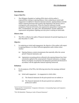 PSA 510 (Redrafted)
2
Introduction
Scope of this PSA
1. This Philippine Standard on Auditing (PSA) deals with the auditor’s
responsibilities relating to opening balances when conducting an initial audit
engagement. In addition to financial statement amounts, opening balances include
matters requiring disclosure that existed at the beginning of the period, such as
contingencies and commitments. When the financial statements include
comparative financial information, the requirements and guidance in [proposed]
PSA 710 (Redrafted)1
also apply. PSA 300 (Redrafted)2
includes additional
requirements and guidance regarding activities prior to starting an initial audit.
Effective Date
2. This PSA is effective for audits of financial statements for periods beginning on or
after December 15, 2009.
Objective
3. In conducting an initial audit engagement, the objective of the auditor with respect
to opening balances is to obtain sufficient appropriate audit evidence about
whether:
(a) Opening balances contain misstatements that materially affect the current
period’s financial statements; and
(b) Appropriate accounting policies reflected in the opening balances have been
consistently applied in the current period’s financial statements, or changes
thereto are properly accounted for and adequately presented and disclosed in
accordance with the applicable financial reporting framework.
Definitions
4. For the purposes of the PSAs, the following terms have the meanings attributed
below:
(a) Initial audit engagement – An engagement in which either:
(i) The financial statements for the prior period were not audited; or
(ii) The financial statements for the prior period were audited by a
predecessor auditor.
1
[Proposed] PSA 710 (Redrafted), “Comparative Information—Corresponding Figures and Comparative
Financial Statements.”
2
PSA 300 (Redrafted), “Planning an Audit of Financial Statements.”
 