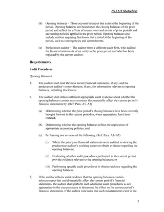 PSA 510 (Redrafted)
3
(b) Opening balances – Those account balances that exist at the beginning of the
period. Opening balances are based upon the closing balances of the prior
period and reflect the effects of transactions and events of prior periods and
accounting policies applied in the prior period. Opening balances also
include matters requiring disclosure that existed at the beginning of the
period, such as contingencies and commitments.
(c) Predecessor auditor – The auditor from a different audit firm, who audited
the financial statements of an entity in the prior period and who has been
replaced by the current auditor.
Requirements
Audit Procedures
Opening Balances
5. The auditor shall read the most recent financial statements, if any, and the
predecessor auditor’s report thereon, if any, for information relevant to opening
balances, including disclosures.
6. The auditor shall obtain sufficient appropriate audit evidence about whether the
opening balances contain misstatements that materially affect the current period’s
financial statements by: (Ref: Para. A1–A2)
(a) Determining whether the prior period’s closing balances have been correctly
brought forward to the current period or, when appropriate, have been
restated;
(b) Determining whether the opening balances reflect the application of
appropriate accounting policies; and
(c) Performing one or more of the following: (Ref: Para. A3–A7)
(i) Where the prior year financial statements were audited, reviewing the
predecessor auditor’s working papers to obtain evidence regarding the
opening balances;
(ii) Evaluating whether audit procedures performed in the current period
provide evidence relevant to the opening balances; or
(iii) Performing specific audit procedures to obtain evidence regarding the
opening balances.
7. If the auditor obtains audit evidence that the opening balances contain
misstatements that could materially affect the current period’s financial
statements, the auditor shall perform such additional audit procedures as are
appropriate in the circumstances to determine the effect on the current period’s
financial statements. If the auditor concludes that such misstatements exist in the
 