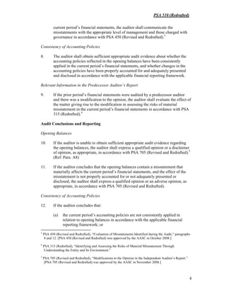 PSA 510 (Redrafted)
4
current period’s financial statements, the auditor shall communicate the
misstatements with the appropriate level of management and those charged with
governance in accordance with PSA 450 (Revised and Redrafted).3
Consistency of Accounting Policies
8. The auditor shall obtain sufficient appropriate audit evidence about whether the
accounting policies reflected in the opening balances have been consistently
applied in the current period’s financial statements, and whether changes in the
accounting policies have been properly accounted for and adequately presented
and disclosed in accordance with the applicable financial reporting framework.
Relevant Information in the Predecessor Auditor’s Report
9. If the prior period’s financial statements were audited by a predecessor auditor
and there was a modification to the opinion, the auditor shall evaluate the effect of
the matter giving rise to the modification in assessing the risks of material
misstatement in the current period’s financial statements in accordance with PSA
315 (Redrafted).4
Audit Conclusions and Reporting
Opening Balances
10. If the auditor is unable to obtain sufficient appropriate audit evidence regarding
the opening balances, the auditor shall express a qualified opinion or a disclaimer
of opinion, as appropriate, in accordance with PSA 705 (Revised and Redrafted).5
(Ref: Para. A8)
11. If the auditor concludes that the opening balances contain a misstatement that
materially affects the current period’s financial statements, and the effect of the
misstatement is not properly accounted for or not adequately presented or
disclosed, the auditor shall express a qualified opinion or an adverse opinion, as
appropriate, in accordance with PSA 705 (Revised and Redrafted).
Consistency of Accounting Policies
12. If the auditor concludes that:
(a) the current period’s accounting policies are not consistently applied in
relation to opening balances in accordance with the applicable financial
reporting framework; or
3
PSA 450 (Revised and Redrafted), “Evaluation of Misstatements Identified during the Audit,” paragraphs
8 and 12. [PSA 450 (Revised and Redrafted) was approved by the AASC in October 2008.]
4
PSA 315 (Redrafted), “Identifying and Assessing the Risks of Material Misstatement Through
Understanding the Entity and Its Environment.”
5
PSA 705 (Revised and Redrafted), “Modifications to the Opinion in the Independent Auditor’s Report.”
[PSA 705 (Revised and Redrafted) was approved by the AASC in November 2008.]
 