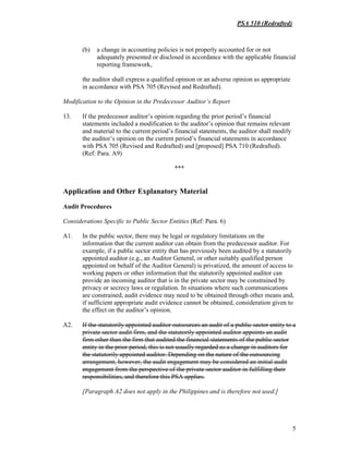 PSA 510 (Redrafted)
5
(b) a change in accounting policies is not properly accounted for or not
adequately presented or disclosed in accordance with the applicable financial
reporting framework,
the auditor shall express a qualified opinion or an adverse opinion as appropriate
in accordance with PSA 705 (Revised and Redrafted).
Modification to the Opinion in the Predecessor Auditor’s Report
13. If the predecessor auditor’s opinion regarding the prior period’s financial
statements included a modification to the auditor’s opinion that remains relevant
and material to the current period’s financial statements, the auditor shall modify
the auditor’s opinion on the current period’s financial statements in accordance
with PSA 705 (Revised and Redrafted) and [proposed] PSA 710 (Redrafted).
(Ref: Para. A9)
***
Application and Other Explanatory Material
Audit Procedures
Considerations Specific to Public Sector Entities (Ref: Para. 6)
A1. In the public sector, there may be legal or regulatory limitations on the
information that the current auditor can obtain from the predecessor auditor. For
example, if a public sector entity that has previously been audited by a statutorily
appointed auditor (e.g., an Auditor General, or other suitably qualified person
appointed on behalf of the Auditor General) is privatized, the amount of access to
working papers or other information that the statutorily appointed auditor can
provide an incoming auditor that is in the private sector may be constrained by
privacy or secrecy laws or regulation. In situations where such communications
are constrained, audit evidence may need to be obtained through other means and,
if sufficient appropriate audit evidence cannot be obtained, consideration given to
the effect on the auditor’s opinion.
A2. If the statutorily appointed auditor outsources an audit of a public sector entity to a
private sector audit firm, and the statutorily appointed auditor appoints an audit
firm other than the firm that audited the financial statements of the public sector
entity in the prior period, this is not usually regarded as a change in auditors for
the statutorily appointed auditor. Depending on the nature of the outsourcing
arrangement, however, the audit engagement may be considered an initial audit
engagement from the perspective of the private sector auditor in fulfilling their
responsibilities, and therefore this PSA applies.
[Paragraph A2 does not apply in the Philippines and is therefore not used.]
 