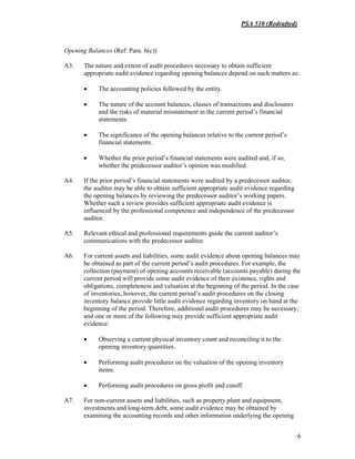 PSA 510 (Redrafted)
6
Opening Balances (Ref: Para. 6(c))
A3. The nature and extent of audit procedures necessary to obtain sufficient
appropriate audit evidence regarding opening balances depend on such matters as:
• The accounting policies followed by the entity.
• The nature of the account balances, classes of transactions and disclosures
and the risks of material misstatement in the current period’s financial
statements.
• The significance of the opening balances relative to the current period’s
financial statements.
• Whether the prior period’s financial statements were audited and, if so,
whether the predecessor auditor’s opinion was modified.
A4. If the prior period’s financial statements were audited by a predecessor auditor,
the auditor may be able to obtain sufficient appropriate audit evidence regarding
the opening balances by reviewing the predecessor auditor’s working papers.
Whether such a review provides sufficient appropriate audit evidence is
influenced by the professional competence and independence of the predecessor
auditor.
A5. Relevant ethical and professional requirements guide the current auditor’s
communications with the predecessor auditor.
A6. For current assets and liabilities, some audit evidence about opening balances may
be obtained as part of the current period’s audit procedures. For example, the
collection (payment) of opening accounts receivable (accounts payable) during the
current period will provide some audit evidence of their existence, rights and
obligations, completeness and valuation at the beginning of the period. In the case
of inventories, however, the current period’s audit procedures on the closing
inventory balance provide little audit evidence regarding inventory on hand at the
beginning of the period. Therefore, additional audit procedures may be necessary,
and one or more of the following may provide sufficient appropriate audit
evidence:
• Observing a current physical inventory count and reconciling it to the
opening inventory quantities.
• Performing audit procedures on the valuation of the opening inventory
items.
• Performing audit procedures on gross profit and cutoff.
A7. For non-current assets and liabilities, such as property plant and equipment,
investments and long-term debt, some audit evidence may be obtained by
examining the accounting records and other information underlying the opening
 