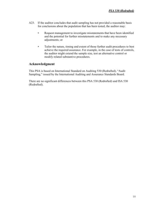 PSA 530 (Redrafted)
10
A23. If the auditor concludes that audit sampling has not provided a reasonable basis
for conclusions about the population that has been tested, the auditor may:
• Request management to investigate misstatements that have been identified
and the potential for further misstatements and to make any necessary
adjustments; or
• Tailor the nature, timing and extent of those further audit procedures to best
achieve the required assurance. For example, in the case of tests of controls,
the auditor might extend the sample size, test an alternative control or
modify related substantive procedures.
Acknowledgment
This PSA is based on International Standard on Auditing 530 (Redrafted), “Audit
Sampling,” issued by the International Auditing and Assurance Standards Board.
There are no significant differences between this PSA 530 (Redrafted) and ISA 530
(Redrafted).
 
