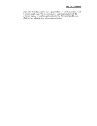 PSA 530 (Redrafted)
12
larger value items because they have a greater chance of selection, and can result
in smaller sample sizes. This approach may be used in conjunction with the
systematic method of sample selection (described in Appendix 4) and is most
efficient when selecting items using random selection.
 