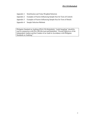 PSA 530 (Redrafted)
2
Appendix 1: Stratification and Value-Weighted Selection
Appendix 2: Examples of Factors Influencing Sample Size for Tests of Controls
Appendix 3: Examples of Factors Influencing Sample Size for Tests of Details
Appendix 4: Sample Selection Methods
Philippine Standard on Auditing (PSA) 530 (Redrafted), “Audit Sampling” should be
read in conjunction with PSA 200 (Revised and Redrafted), “Overall Objectives of the
Independent Auditor and the Conduct of an Audit in Accordance with Philippine
Standards on Auditing.”
 