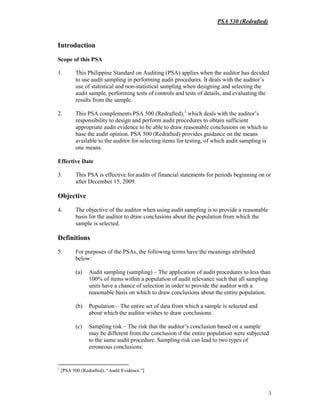 PSA 530 (Redrafted)
3
Introduction
Scope of this PSA
1. This Philippine Standard on Auditing (PSA) applies when the auditor has decided
to use audit sampling in performing audit procedures. It deals with the auditor’s
use of statistical and non-statistical sampling when designing and selecting the
audit sample, performing tests of controls and tests of details, and evaluating the
results from the sample.
2. This PSA complements PSA 500 (Redrafted),1
which deals with the auditor’s
responsibility to design and perform audit procedures to obtain sufficient
appropriate audit evidence to be able to draw reasonable conclusions on which to
base the audit opinion. PSA 500 (Redrafted) provides guidance on the means
available to the auditor for selecting items for testing, of which audit sampling is
one means.
Effective Date
3. This PSA is effective for audits of financial statements for periods beginning on or
after December 15, 2009.
Objective
4. The objective of the auditor when using audit sampling is to provide a reasonable
basis for the auditor to draw conclusions about the population from which the
sample is selected.
Definitions
5. For purposes of the PSAs, the following terms have the meanings attributed
below:
(a) Audit sampling (sampling) – The application of audit procedures to less than
100% of items within a population of audit relevance such that all sampling
units have a chance of selection in order to provide the auditor with a
reasonable basis on which to draw conclusions about the entire population.
(b) Population – The entire set of data from which a sample is selected and
about which the auditor wishes to draw conclusions.
(c) Sampling risk – The risk that the auditor’s conclusion based on a sample
may be different from the conclusion if the entire population were subjected
to the same audit procedure. Sampling risk can lead to two types of
erroneous conclusions:
1
[PSA 500 (Redrafted), “Audit Evidence.”]
 