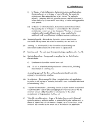PSA 530 (Redrafted)
4
(i) In the case of a test of controls, that controls are more effective than
they actually are, or in the case of a test of details, that a material
misstatement does not exist when in fact it does. The auditor is
primarily concerned with this type of erroneous conclusion because it
affects audit effectiveness and is more likely to lead to an inappropriate
audit opinion.
(ii) In the case of a test of controls, that controls are less effective than
they actually are, or in the case of a test of details, that a material
misstatement exists when in fact it does not. This type of erroneous
conclusion affects audit efficiency as it would usually lead to
additional work to establish that initial conclusions were incorrect.
(d) Non-sampling risk – The risk that the auditor reaches an erroneous
conclusion for any reason not related to sampling risk. (Ref: Para A1)
(e) Anomaly – A misstatement or deviation that is demonstrably not
representative of misstatements or deviations in a population.
(f) Sampling unit – The individual items constituting a population. (Ref: Para A2)
(g) Statistical sampling – An approach to sampling that has the following
characteristics:
(i) Random selection of the sample items; and
(ii) The use of probability theory to evaluate sample results, including
measurement of sampling risk.
A sampling approach that does not have characteristics (i) and (ii) is
considered non-statistical sampling.
(h) Stratification – The process of dividing a population into sub-populations,
each of which is a group of sampling units which have similar characteristics
(often monetary value).
(i) Tolerable misstatement – A monetary amount set by the auditor in respect of
which the auditor seeks to obtain an appropriate level of assurance that the
monetary amount set by the auditor is not exceeded by the actual
misstatement in the population. (Ref: Para A3)
(j) Tolerable rate of deviation – A rate of deviation from prescribed internal
control procedures set by the auditor in respect of which the auditor seeks to
obtain an appropriate level of assurance that the rate of deviation set by the
auditor is not exceeded by the actual rate of deviation in the population.
 