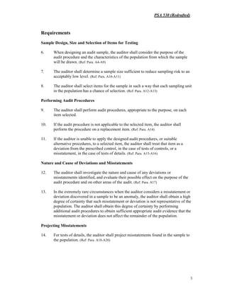PSA 530 (Redrafted)
5
Requirements
Sample Design, Size and Selection of Items for Testing
6. When designing an audit sample, the auditor shall consider the purpose of the
audit procedure and the characteristics of the population from which the sample
will be drawn. (Ref: Para. A4-A9)
7. The auditor shall determine a sample size sufficient to reduce sampling risk to an
acceptably low level. (Ref: Para. A10-A11)
8. The auditor shall select items for the sample in such a way that each sampling unit
in the population has a chance of selection. (Ref: Para. A12-A13)
Performing Audit Procedures
9. The auditor shall perform audit procedures, appropriate to the purpose, on each
item selected.
10. If the audit procedure is not applicable to the selected item, the auditor shall
perform the procedure on a replacement item. (Ref: Para. A14)
11. If the auditor is unable to apply the designed audit procedures, or suitable
alternative procedures, to a selected item, the auditor shall treat that item as a
deviation from the prescribed control, in the case of tests of controls, or a
misstatement, in the case of tests of details. (Ref: Para. A15-A16)
Nature and Cause of Deviations and Misstatements
12. The auditor shall investigate the nature and cause of any deviations or
misstatements identified, and evaluate their possible effect on the purpose of the
audit procedure and on other areas of the audit. (Ref: Para. A17)
13. In the extremely rare circumstances when the auditor considers a misstatement or
deviation discovered in a sample to be an anomaly, the auditor shall obtain a high
degree of certainty that such misstatement or deviation is not representative of the
population. The auditor shall obtain this degree of certainty by performing
additional audit procedures to obtain sufficient appropriate audit evidence that the
misstatement or deviation does not affect the remainder of the population.
Projecting Misstatements
14. For tests of details, the auditor shall project misstatements found in the sample to
the population. (Ref: Para. A18-A20)
 