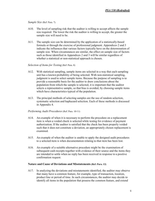 PSA 530 (Redrafted)
8
Sample Size (Ref: Para. 7)
A10. The level of sampling risk that the auditor is willing to accept affects the sample
size required. The lower the risk the auditor is willing to accept, the greater the
sample size will need to be.
A11. The sample size can be determined by the application of a statistically-based
formula or through the exercise of professional judgment. Appendices 2 and 3
indicate the influences that various factors typically have on the determination of
sample size. When circumstances are similar, the effect on sample size of factors
such as those identified in Appendices 2 and 3 will be similar regardless of
whether a statistical or non-statistical approach is chosen.
Selection of Items for Testing (Ref: Para. 8)
A12. With statistical sampling, sample items are selected in a way that each sampling
unit has a known probability of being selected. With non-statistical sampling,
judgment is used to select sample items. Because the purpose of sampling is to
provide a reasonable basis for the auditor to draw conclusions about the
population from which the sample is selected, it is important that the auditor
selects a representative sample, so that bias is avoided, by choosing sample items
which have characteristics typical of the population.
A13. The principal methods of selecting samples are the use of random selection,
systematic selection and haphazard selection. Each of these methods is discussed
in Appendix 4.
Performing Audit Procedures (Ref: Para. 10-11)
A14. An example of when it is necessary to perform the procedure on a replacement
item is when a voided check is selected while testing for evidence of payment
authorization. If the auditor is satisfied that the check has been properly voided
such that it does not constitute a deviation, an appropriately chosen replacement is
examined.
A15. An example of when the auditor is unable to apply the designed audit procedures
to a selected item is when documentation relating to that item has been lost.
A16. An example of a suitable alternative procedure might be the examination of
subsequent cash receipts together with evidence of their source and the items they
are intended to settle when no reply has been received in response to a positive
confirmation request.
Nature and Cause of Deviations and Misstatements (Ref: Para. 12)
A17. In analyzing the deviations and misstatements identified, the auditor may observe
that many have a common feature, for example, type of transaction, location,
product line or period of time. In such circumstances, the auditor may decide to
identify all items in the population that possess the common feature, and extend
 