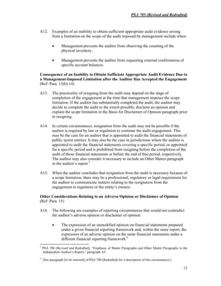 PSA 705 (Revised and Redrafted)
12
A12. Examples of an inability to obtain sufficient appropriate audit evidence arising
from a limitation on the scope of the audit imposed by management include when:
• Management prevents the auditor from observing the counting of the
physical inventory.
• Management prevents the auditor from requesting external confirmation of
specific account balances.
Consequence of an Inability to Obtain Sufficient Appropriate Audit Evidence Due to
a Management-Imposed Limitation after the Auditor Has Accepted the Engagement
(Ref: Para. 13(b)-14)
A13. The practicality of resigning from the audit may depend on the stage of
completion of the engagement at the time that management imposes the scope
limitation. If the auditor has substantially completed the audit, the auditor may
decide to complete the audit to the extent possible, disclaim an opinion and
explain the scope limitation in the Basis for Disclaimer of Opinion paragraph prior
to resigning.
A14. In certain circumstances, resignation from the audit may not be possible if the
auditor is required by law or regulation to continue the audit engagement. This
may be the case for an auditor that is appointed to audit the financial statements of
public sector entities. It may also be the case in jurisdictions where the auditor is
appointed to audit the financial statements covering a specific period, or appointed
for a specific period and is prohibited from resigning before the completion of the
audit of those financial statements or before the end of that period, respectively.
The auditor may also consider it necessary to include an Other Matter paragraph
in the auditor’s report.5
A15. When the auditor concludes that resignation from the audit is necessary because of
a scope limitation, there may be a professional, regulatory or legal requirement for
the auditor to communicate matters relating to the resignation from the
engagement to regulators or the entity’s owners.
Other Considerations Relating to an Adverse Opinion or Disclaimer of Opinion
(Ref: Para. 15)
A16. The following are examples of reporting circumstances that would not contradict
the auditor’s adverse opinion or disclaimer of opinion:
• The expression of an unmodified opinion on financial statements prepared
under a given financial reporting framework and, within the same report, the
expression of an adverse opinion on the same financial statements under a
different financial reporting framework.6
5
PSA 706 (Revised and Redrafted), “Emphasis of Matter Paragraphs and Other Matter Paragraphs in the
Independent Auditor’s Report,” paragraph A5.
6
[See paragraph [to be inserted] of PSA 700 (Redrafted) for a description of this circumstance.]
 