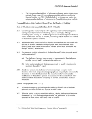 PSA 705 (Revised and Redrafted)
13
• The expression of a disclaimer of opinion regarding the results of operations,
and cash flows, where relevant, and an unmodified opinion regarding the
financial position (see PSA 510 (Redrafted).7
). In this case, the auditor has
not expressed a disclaimer of opinion on the financial statements as a whole.
Form and Content of the Auditor’s Report When the Opinion Is Modified
Basis for Modification Paragraph (Ref: Para. 16-17, 19(b), 21)
A17. Consistency in the auditor’s report helps to promote users’ understanding and to
identify unusual circumstances when they occur. Accordingly, although
uniformity in the wording of a modified opinion and in the description of the basis
for the modification may not be possible, consistency in both the form and content
of the auditor’s report is desirable.
A18. An example of the financial effects of material misstatements that the auditor may
describe in the basis for modification paragraph in the auditor’s report is the
quantification of the effects on income tax, income before taxes, net income and
equity if inventory is overstated.
A19. Disclosing the omitted information in the basis for modification paragraph would
not be practicable if:
(a) The disclosures have not been prepared by management or the disclosures
are otherwise not readily available to the auditor; or
(b) In the auditor’s judgment, the disclosures would be unduly voluminous in
relation to the auditor’s report.
A20. An adverse opinion or a disclaimer of opinion relating to a specific matter
described in the basis for qualification paragraph does not justify the omission of a
description of other identified matters that would have otherwise required a
modification of the auditor’s opinion. In such cases, the disclosure of such other
matters of which the auditor is aware may be relevant to users of the financial
statements.
Opinion Paragraph (Ref: Para. 22-23)
A21. Inclusion of this paragraph heading makes it clear to the user that the auditor’s
opinion is modified and indicates the type of modification.
A22. When the auditor expresses a qualified opinion, it would not be appropriate to use
phrases such as “with the foregoing explanation” or “subject to” in the opinion
paragraph as these are not sufficiently clear or forceful.
7
PSA 510 (Redrafted), “Initial Audit Engagements―Opening Balances,” paragraph 10.
 