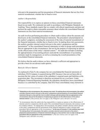 PSA 705 (Revised and Redrafted)
20
relevant to the preparation and fair presentation of financial statements that are free from
material misstatement, whether due to fraud or error.
Auditor’s Responsibility
Our responsibility is to express an opinion on these consolidated financial statements
based on our audit. We conducted our audit in accordance with Philippine Standards on
Auditing. Those standards require that we comply with ethical requirements and plan and
perform the audit to obtain reasonable assurance about whether the consolidated financial
statements are free from material misstatement.
An audit involves performing procedures to obtain audit evidence about the amounts and
disclosures in the consolidated financial statements. The procedures selected depend on
the auditor’s judgment, including the assessment of the risks of material misstatement of
the financial statements, whether due to fraud or error. In making those risk assessments,
the auditor considers internal control relevant to the entity’s preparation and fair
presentation17
of the consolidated financial statements in order to design audit procedures
that are appropriate in the circumstances, but not for the purpose of expressing an opinion
on the effectiveness of the entity’s internal control.18
An audit also includes evaluating
the appropriateness of accounting policies used and the reasonableness of accounting
estimates made by management, as well as evaluating the overall presentation of the
consolidated financial statements.
We believe that the audit evidence we have obtained is sufficient and appropriate to
provide a basis for our adverse audit opinion.
Basis for Adverse Opinion
As explained in Note X, the company has not consolidated the financial statements of
subsidiary XYZ Company it acquired during 20X1 because it has not yet been able to
ascertain the fair values of certain of the subsidiary’s material assets and liabilities at the
acquisition date. This investment is therefore accounted for on a cost basis. Under
Philippine Financial Reporting Standards, the subsidiary should have been consolidated
because it is controlled by the company. Had XYZ been consolidated, many elements in
17
Depending on the circumstances, this sentence may read: “In making those risk assessments, the auditor
considers internal control relevant to the entity’s preparation and presentation of consolidated financial
statements that give a true and fair view in order to design audit procedures that are appropriate in the
circumstances, but not for the purpose of expressing an opinion on the effectiveness of the entity’s
internal control.” [This footnote does not apply in the Philippines and is therefore not used.]
18
In circumstances when the auditor also has responsibility to express an opinion on the effectiveness of
internal control in conjunction with the audit of the consolidated financial statements, this sentence would
be worded as follows: “In making those risk assessments, the auditor considers internal control relevant
to the entity’s preparation and fair presentation of the financial statements in order to design audit
procedures that are appropriate in the circumstances.” In the case of footnote 17, this sentence may read:
“In making those risk assessments, the auditor considers internal control relevant to the entity’s
preparation and presentation of financial statements that give a true and fair view in order to design audit
procedures that are appropriate in the circumstances.” [This last sentence does not apply in the
Philippines and is therefore not used.]
 